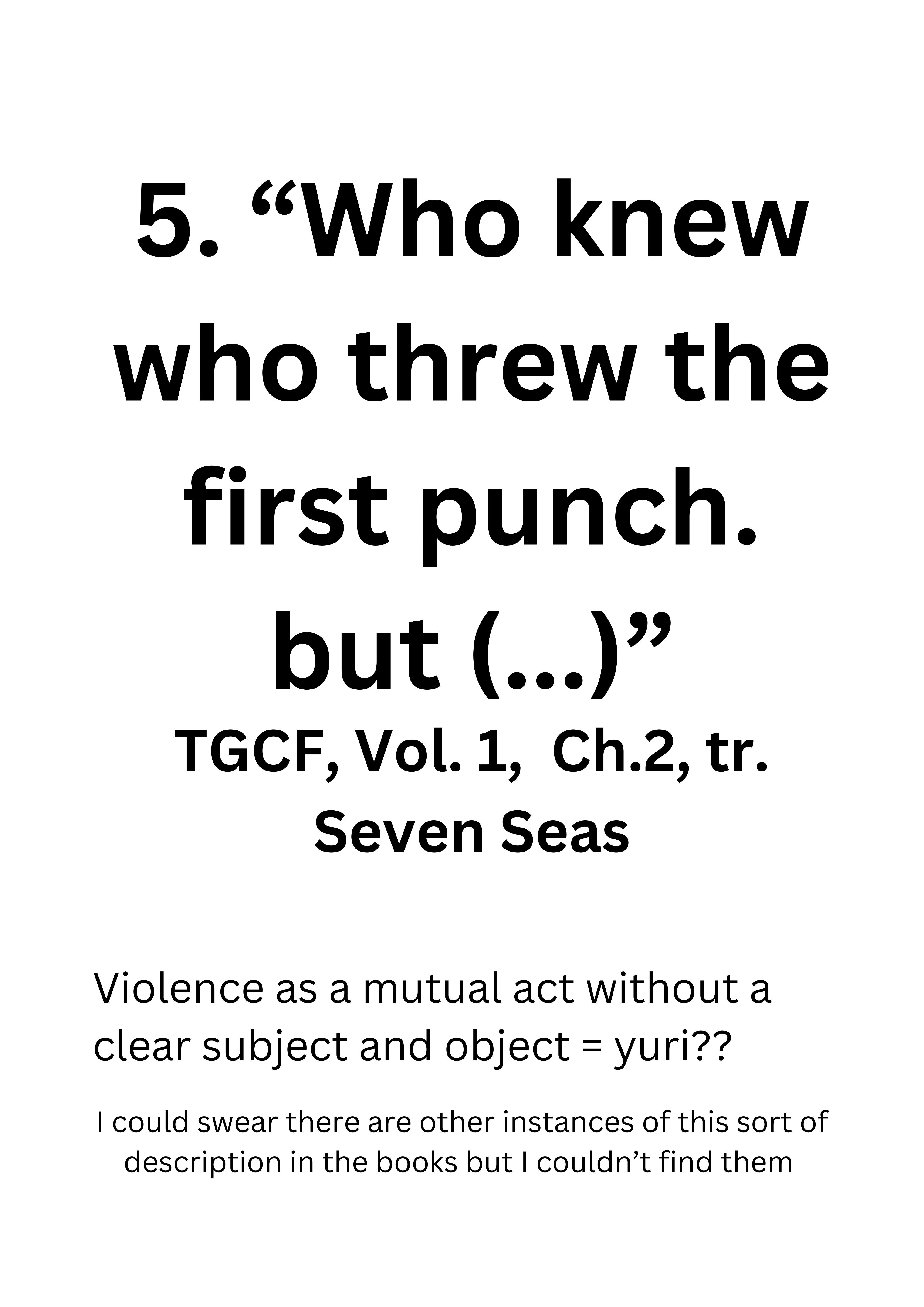 5. 'Who knew who threw the first punch. but (...)' TGCF, Vol. 1, Ch.2, tr. Seven Seas. Violence as a mutual act without a clear subject and object = yuri?? I could swear there are other instances of this sort of description in the books but I couldn’t find them